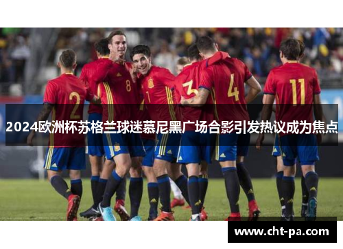 2024欧洲杯苏格兰球迷慕尼黑广场合影引发热议成为焦点