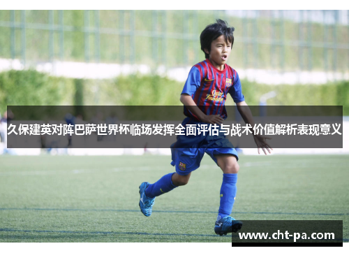 久保建英对阵巴萨世界杯临场发挥全面评估与战术价值解析表现意义