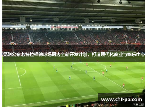 曼联公布老特拉福德球场周边全新开发计划，打造现代化商业与娱乐中心