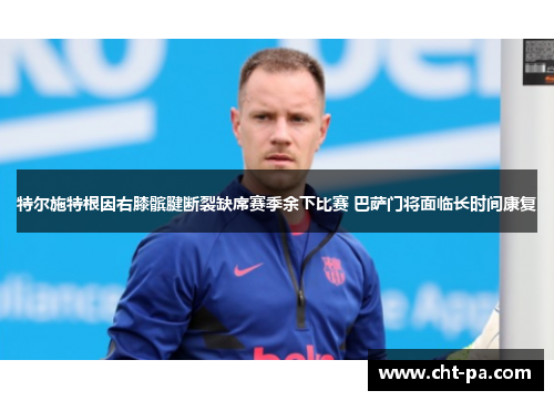 特尔施特根因右膝髌腱断裂缺席赛季余下比赛 巴萨门将面临长时间康复