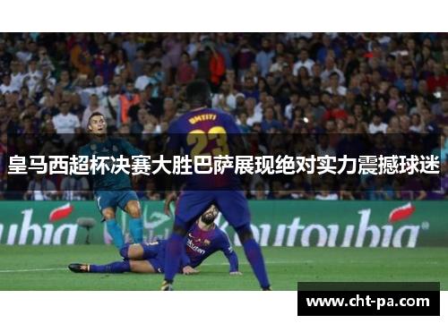 皇马西超杯决赛大胜巴萨展现绝对实力震撼球迷