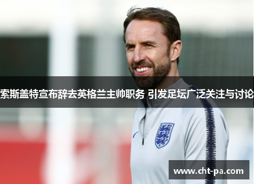 索斯盖特宣布辞去英格兰主帅职务 引发足坛广泛关注与讨论